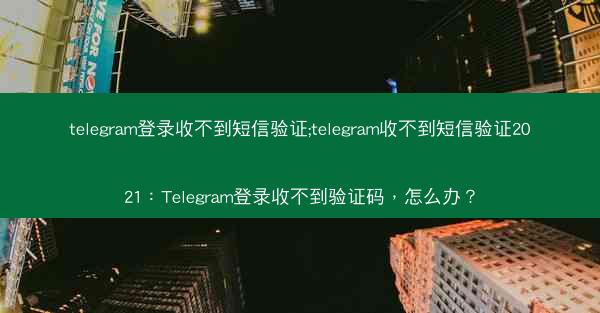 telegram登录收不到短信验证;telegram收不到短信验证2021：Telegram登录收不到验证码，怎么办？