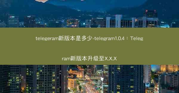 telegeram新版本是多少-telegram1.0.4：Telegram新版本升级至X.X.X