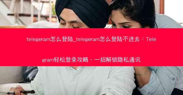 telegeram怎么登陆_telegeram怎么登陆不进去：Telegram轻松登录攻略，一招解锁隐私通讯