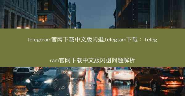 telegeram官网下载中文版闪退,telegtam下载：Telegram官网下载中文版闪退问题解析
