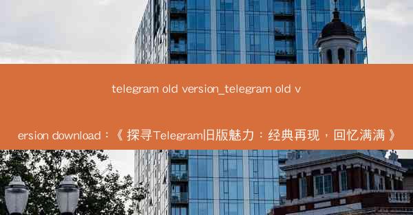 telegram old version_telegram old version download：《探寻Telegr