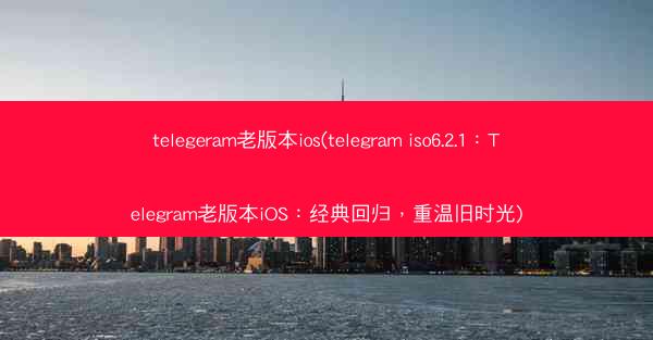 telegeram老版本ios(telegram iso6.2.1：Telegram老版本iOS：经典回归，重温旧时光)
