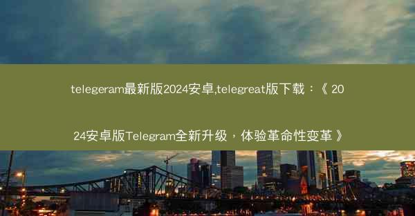 telegeram最新版2024安卓,telegreat版下载：《2024安卓版Telegram全新升级，体验革命性变革