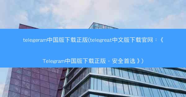 telegeram中国版下载正版(telegreat中文版下载官网：《Telegram中国版下载正版，安全首选》)