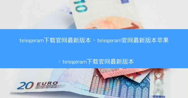 telegeram下载官网最新版本、telegeram官网最新版本苹果：telegeram下载官网最新版本