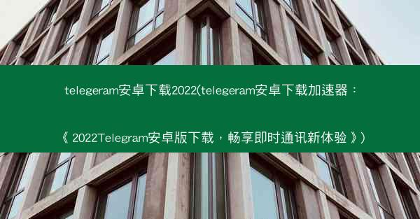 telegeram安卓下载2022(telegeram安卓下载加速器：《2022Telegram安卓版下载，畅享即时通讯