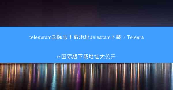 telegeram国际版下载地址;telegtam下载：Telegram国际版下载地址大公开