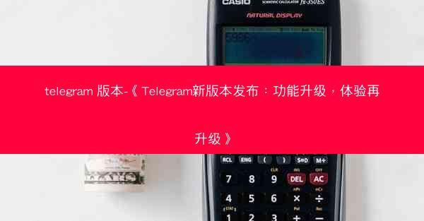 telegram 版本-《Telegram新版本发布：功能升级，体验再升级》