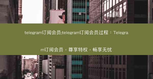 telegram订阅会员;telegram订阅会员过程：Telegram订阅会员，尊享特权，畅享无忧