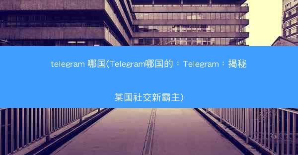 telegram 哪国(Telegram哪国的：Telegram：揭秘某国社交新霸主)