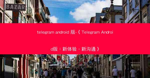 telegram android 版-《Telegram Android版：新体验，新沟通》