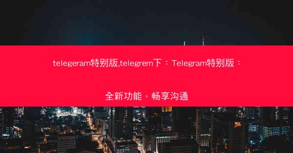 telegeram特别版,telegrem下：Telegram特别版：全新功能，畅享沟通