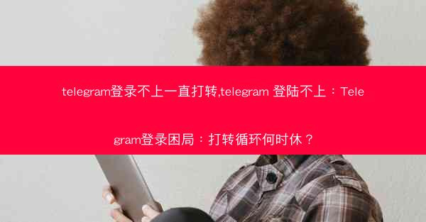 telegram登录不上一直打转,telegram 登陆不上：Telegram登录困局：打转循环何时休？
