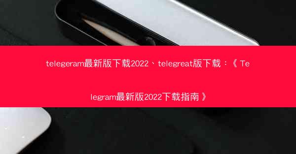telegeram最新版下载2022、telegreat版下载：《Telegram最新版2022下载指南》