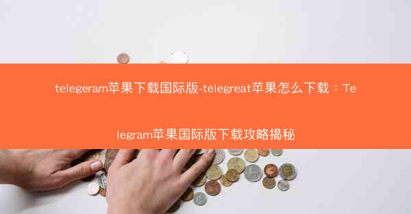 telegeram苹果下载国际版-telegreat苹果怎么下载：Telegram苹果国际版下载攻略揭秘