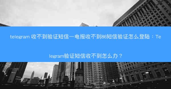 telegram 收不到验证短信—电报收不到86短信验证怎么登陆：Telegram验证短信收不到怎么办？