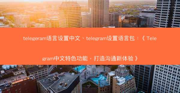 telegeram语言设置中文、telegram设置语言包：《Telegram中文特色功能，打造沟通新体验》