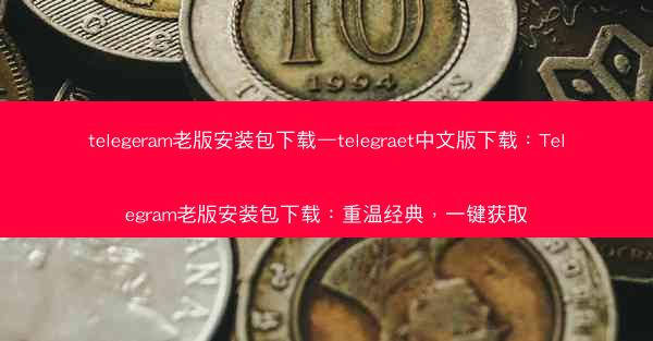 telegeram老版安装包下载—telegraet中文版下载：Telegram老版安装包下载：重温经典，一键获取