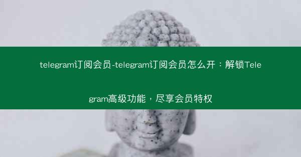 telegram订阅会员-telegram订阅会员怎么开：解锁Telegram高级功能，尽享会员特权