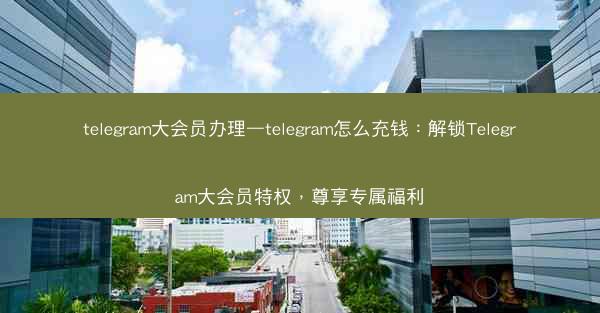 telegram大会员办理—telegram怎么充钱：解锁Telegram大会员特权，尊享专属福利