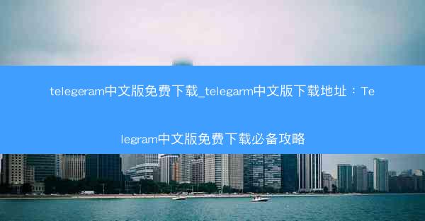 telegeram中文版免费下载_telegarm中文版下载地址：Telegram中文版免费下载必备攻略