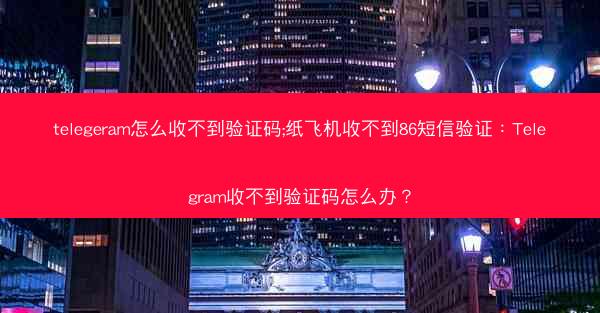 telegeram怎么收不到验证码;纸飞机收不到86短信验证：Telegram收不到验证码怎么办？