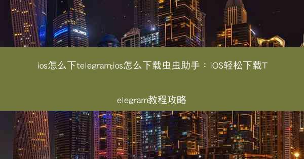 ios怎么下telegram;ios怎么下载虫虫助手：iOS轻松下载Telegram教程攻略