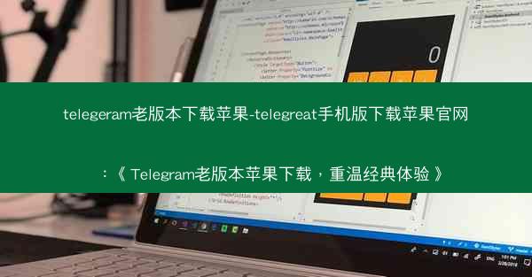 telegeram老版本下载苹果-telegreat手机版下载苹果官网：《Telegram老版本苹果下载，重温经典体验》