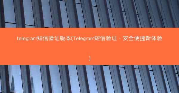 telegram短信验证版本(Telegram短信验证，安全便捷新体验)