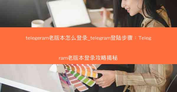 telegeram老版本怎么登录_telegram登陆步骤：Telegram老版本登录攻略揭秘