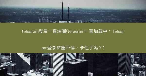 telegram登录一直转圈(telegram一直加载中：Telegram登录转圈不停，卡住了吗？)
