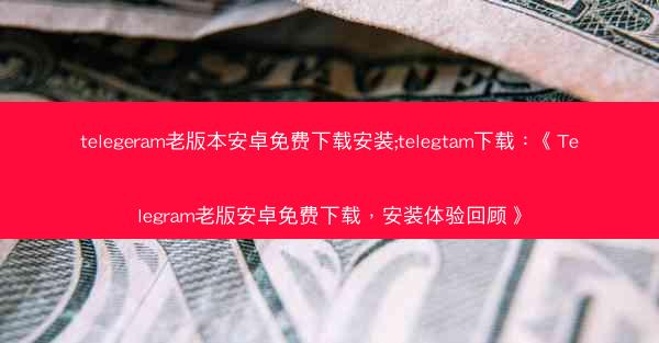 telegeram老版本安卓免费下载安装;telegtam下载：《Telegram老版安卓免费下载，安装体验回顾》