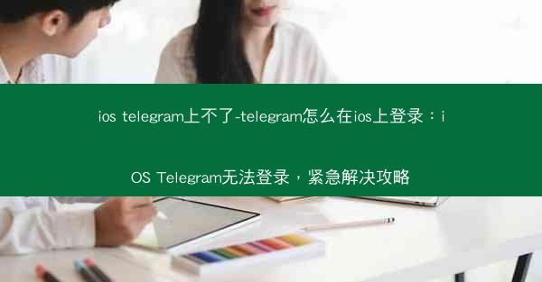 ios telegram上不了-telegram怎么在ios上登录：iOS Telegram无法登录，紧急解决攻略