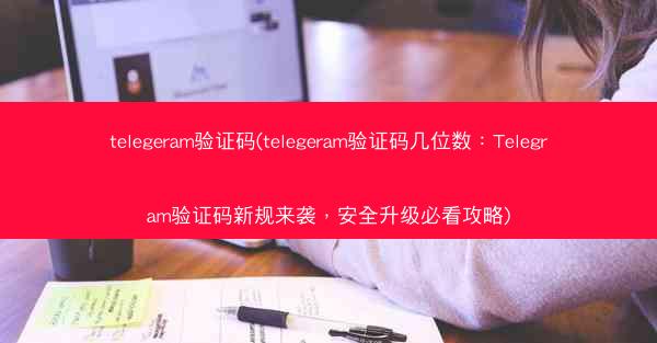 telegeram验证码(telegeram验证码几位数：Telegram验证码新规来袭，安全升级必看攻略)