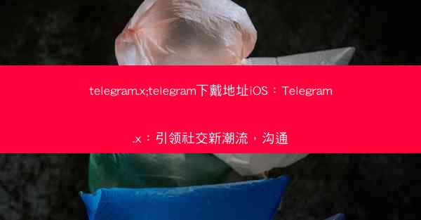 telegram.x;telegram下戴地址iOS：Telegram.x：引领社交新潮流，沟通
