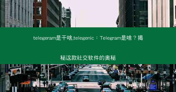 telegeram是干啥,telegenic：Telegram是啥？揭秘这款社交软件的奥秘