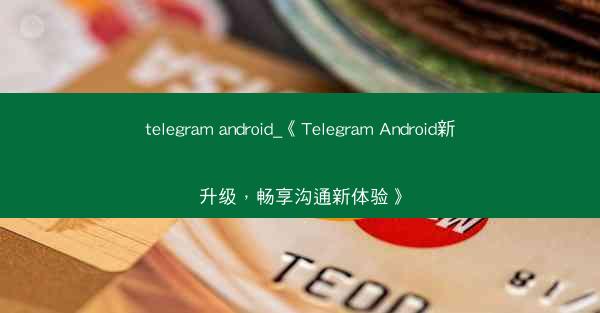 telegram android_《Telegram Android新升级，畅享沟通新体验》