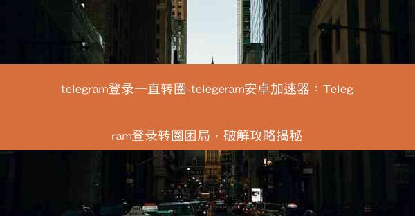 telegram登录一直转圈-telegeram安卓加速器：Telegram登录转圈困局，破解攻略揭秘