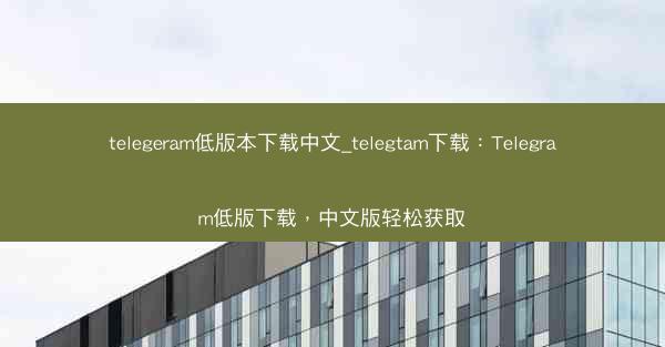 telegeram低版本下载中文_telegtam下载：Telegram低版下载，中文版轻松获取