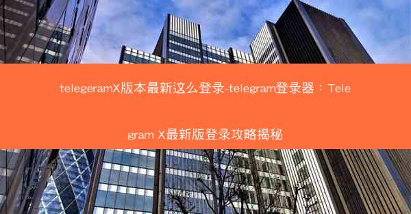 telegeramX版本最新这么登录-telegram登录器：Telegram X最新版登录攻略揭秘