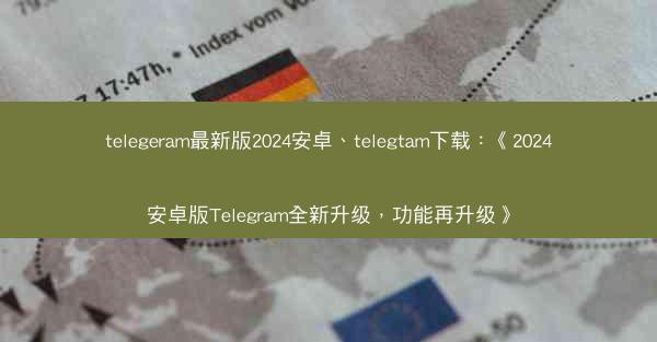 telegeram最新版2024安卓、telegtam下载：《2024安卓版Telegram全新升级，功能再升级》