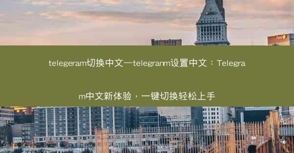 telegeram切换中文—telegranm设置中文：Telegram中文新体验，一键切换轻松上手