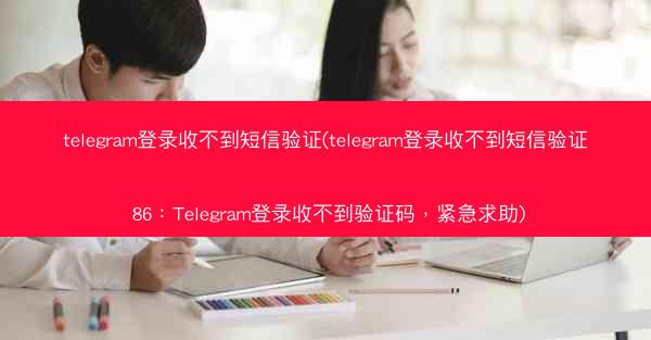 telegram登录收不到短信验证(telegram登录收不到短信验证 86：Telegram登录收不到验证码，紧急求助