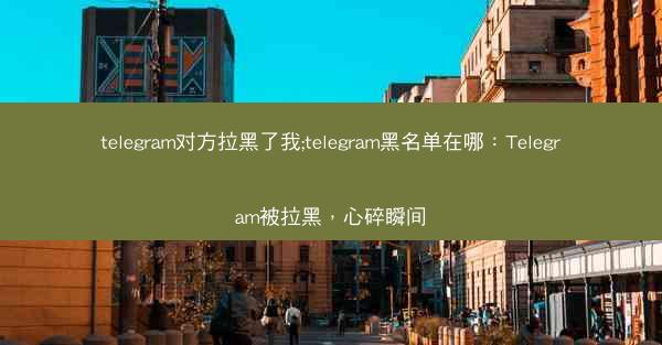 telegram对方拉黑了我;telegram黑名单在哪：Telegram被拉黑，心碎瞬间