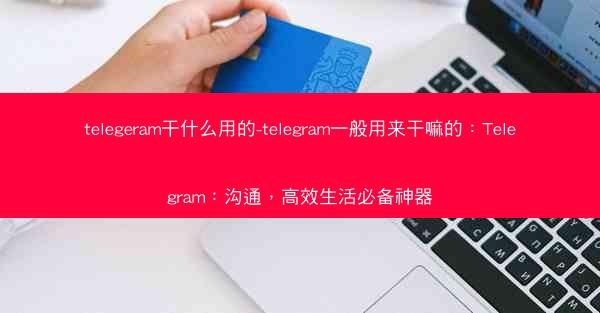 telegeram干什么用的-telegram一般用来干嘛的：Telegram：沟通，高效生活必备神器