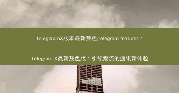 telegeramX版本最新灰色;telegram features：Telegram X最新灰色版：引领潮流的通讯新体