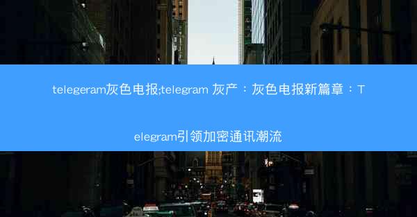 telegeram灰色电报;telegram 灰产：灰色电报新篇章：Telegram引领加密通讯潮流