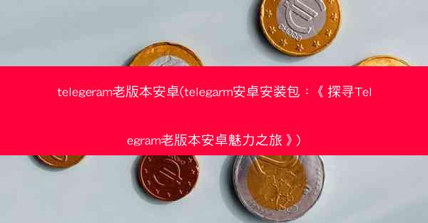telegeram老版本安卓(telegarm安卓安装包：《探寻Telegram老版本安卓魅力之旅》)