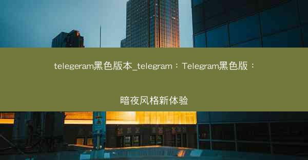 telegeram黑色版本_telegram：Telegram黑色版：暗夜风格新体验