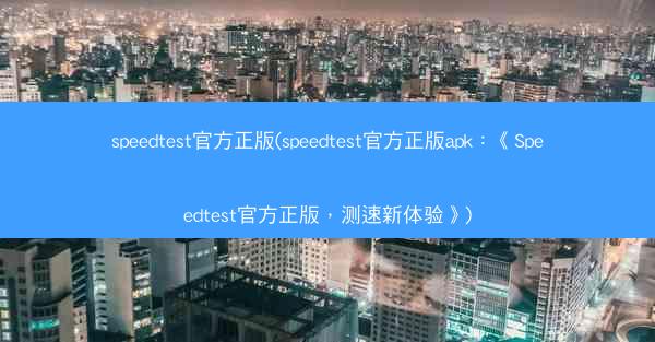 speedtest官方正版(speedtest官方正版apk：《Speedtest官方正版，测速新体验》)